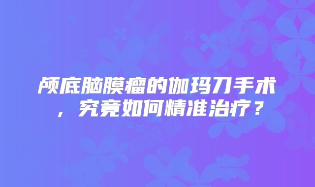 颅底脑膜瘤的伽玛刀手术，究竟如何精准治疗？