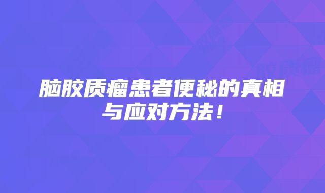 脑胶质瘤患者便秘的真相与应对方法！