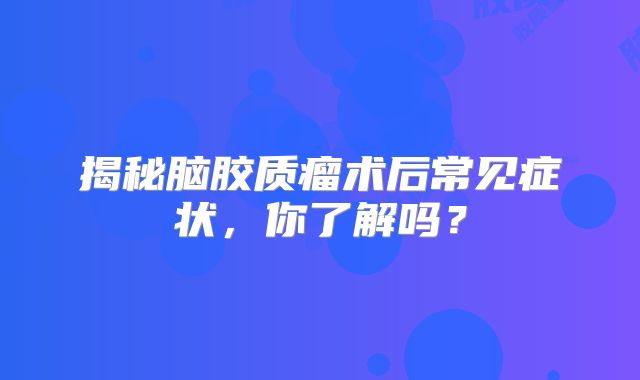 揭秘脑胶质瘤术后常见症状，你了解吗？