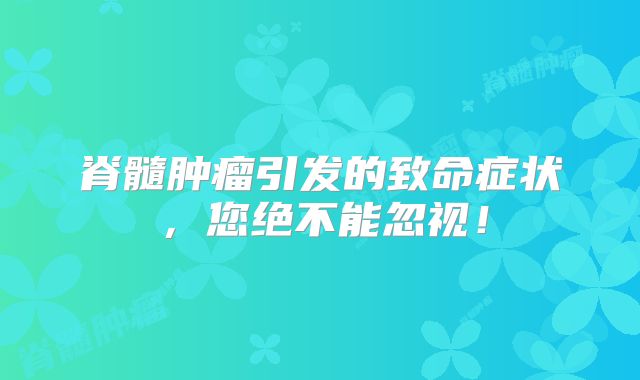 脊髓肿瘤引发的致命症状，您绝不能忽视！