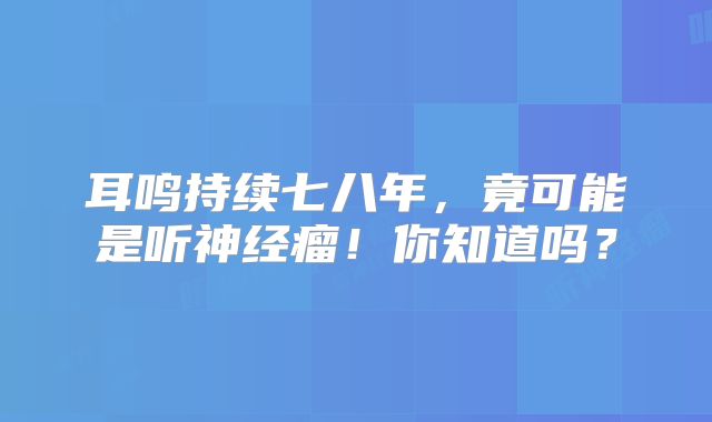 耳鸣持续七八年，竟可能是听神经瘤！你知道吗？