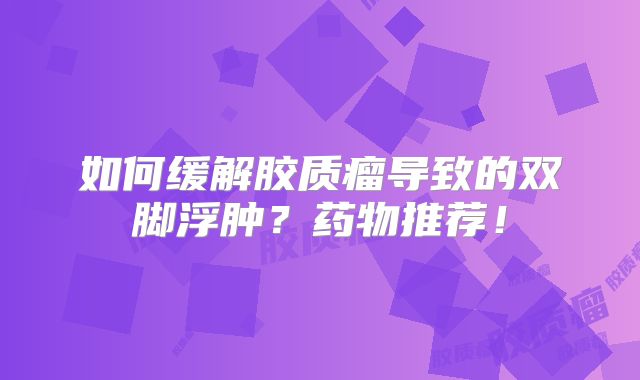 如何缓解胶质瘤导致的双脚浮肿？药物推荐！