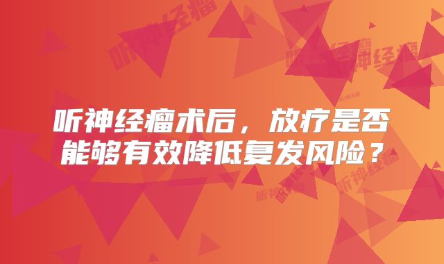 听神经瘤术后，放疗是否能够有效降低复发风险？