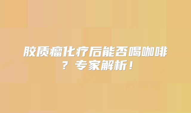 胶质瘤化疗后能否喝咖啡？专家解析！
