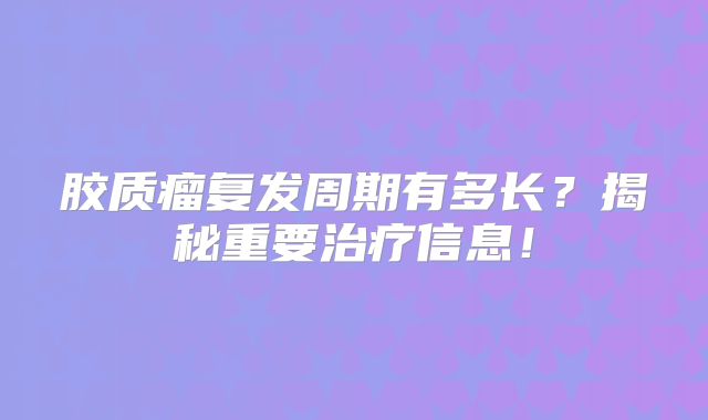胶质瘤复发周期有多长？揭秘重要治疗信息！