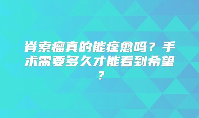 脊索瘤真的能痊愈吗？手术需要多久才能看到希望？