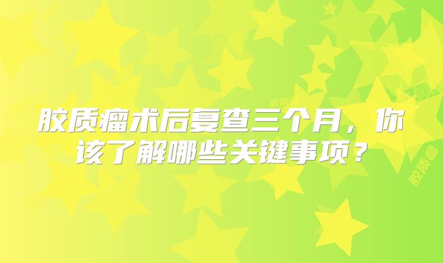 胶质瘤术后复查三个月，你该了解哪些关键事项？