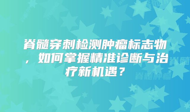 脊髓穿刺检测肿瘤标志物，如何掌握精准诊断与治疗新机遇？
