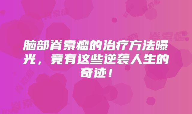 脑部脊索瘤的治疗方法曝光，竟有这些逆袭人生的奇迹！