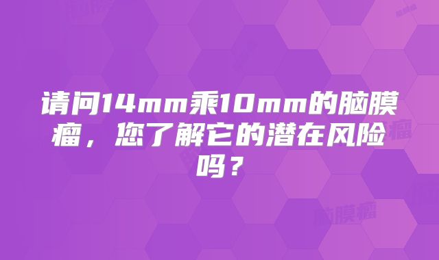 请问14mm乘10mm的脑膜瘤，您了解它的潜在风险吗？