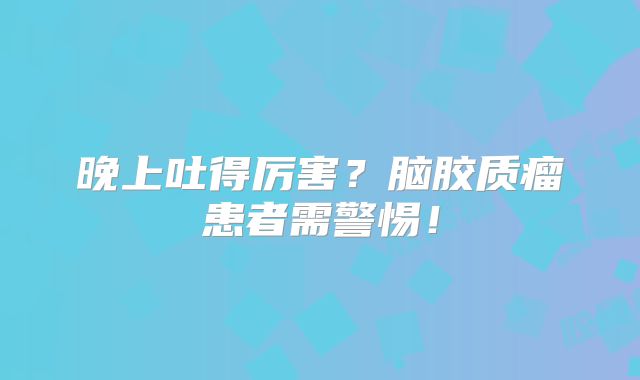晚上吐得厉害？脑胶质瘤患者需警惕！