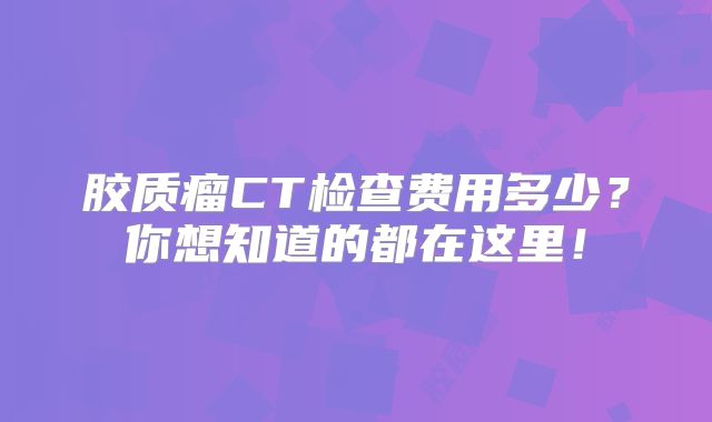 胶质瘤CT检查费用多少？你想知道的都在这里！