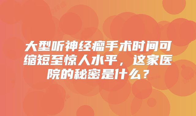 大型听神经瘤手术时间可缩短至惊人水平，这家医院的秘密是什么？