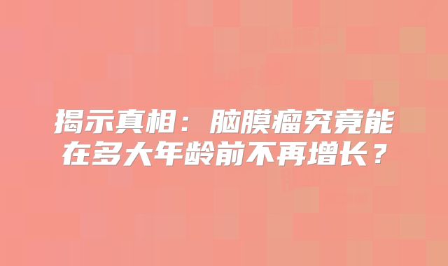 揭示真相：脑膜瘤究竟能在多大年龄前不再增长？