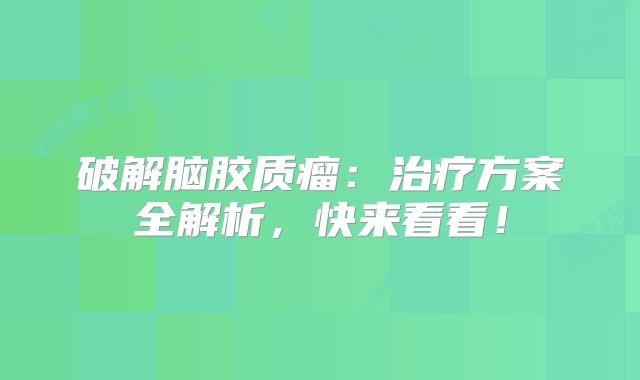 破解脑胶质瘤：治疗方案全解析，快来看看！