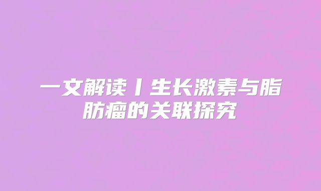一文解读丨生长激素与脂肪瘤的关联探究