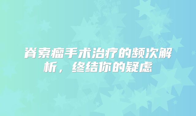 脊索瘤手术治疗的频次解析，终结你的疑虑
