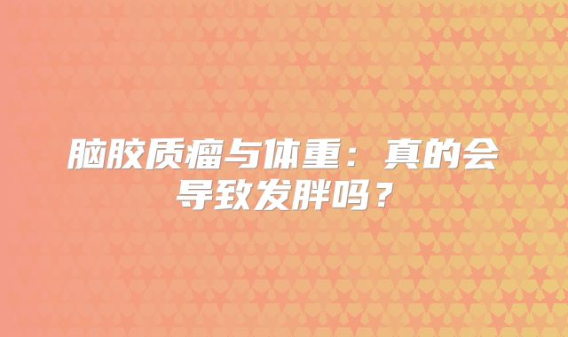 脑胶质瘤与体重：真的会导致发胖吗？