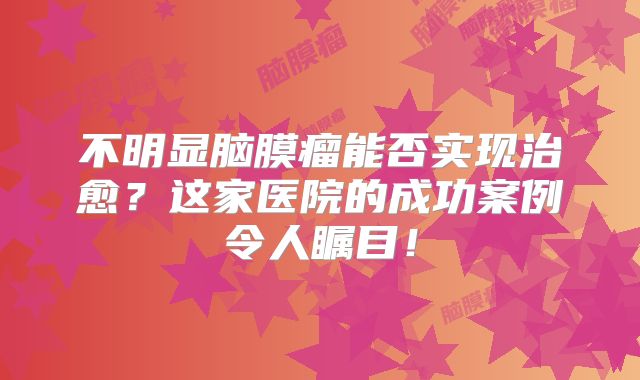 不明显脑膜瘤能否实现治愈？这家医院的成功案例令人瞩目！