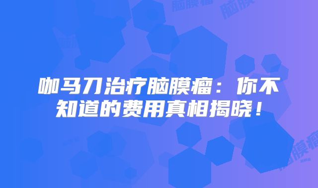 咖马刀治疗脑膜瘤：你不知道的费用真相揭晓！