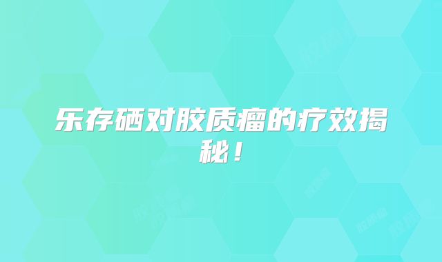 乐存硒对胶质瘤的疗效揭秘！