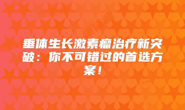 垂体生长激素瘤治疗新突破：你不可错过的首选方案！