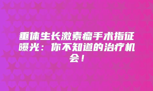 垂体生长激素瘤手术指征曝光：你不知道的治疗机会！