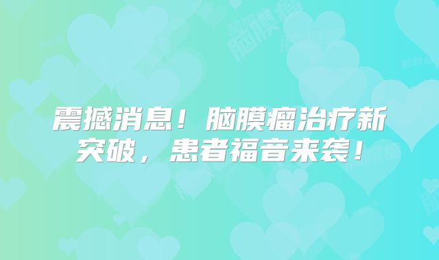 震撼消息！脑膜瘤治疗新突破，患者福音来袭！