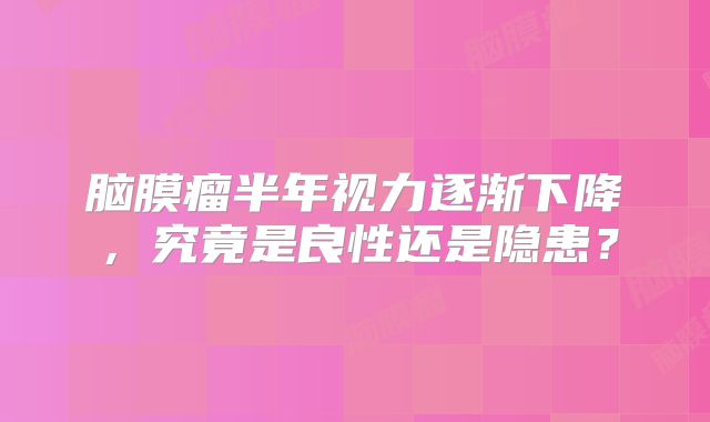 脑膜瘤半年视力逐渐下降，究竟是良性还是隐患？
