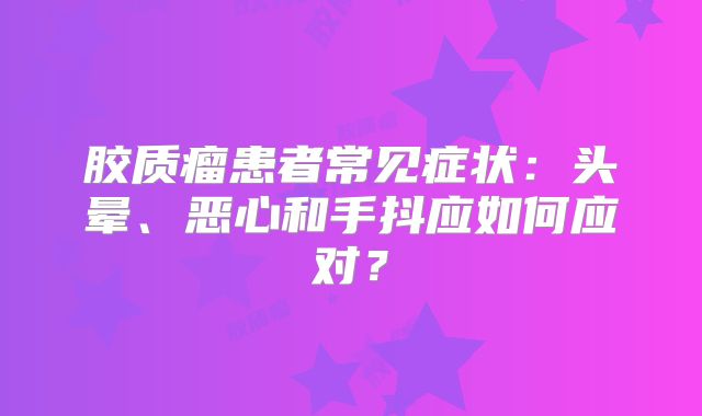 胶质瘤患者常见症状：头晕、恶心和手抖应如何应对？