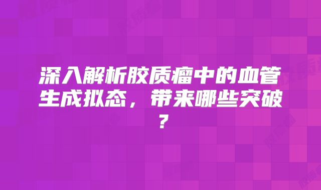 深入解析胶质瘤中的血管生成拟态，带来哪些突破？