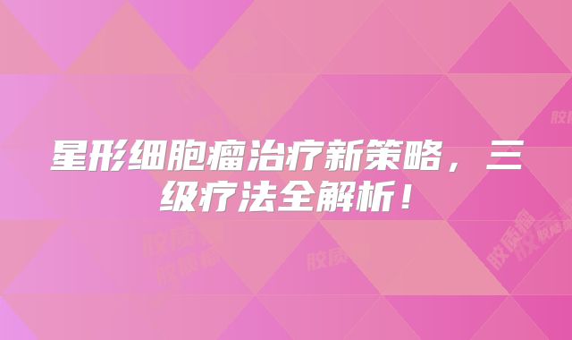星形细胞瘤治疗新策略，三级疗法全解析！
