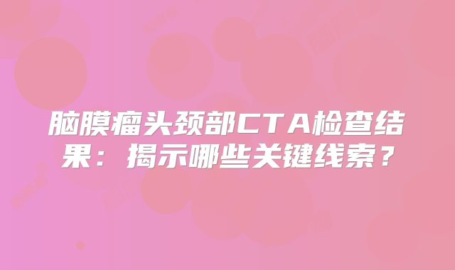 脑膜瘤头颈部CTA检查结果：揭示哪些关键线索？