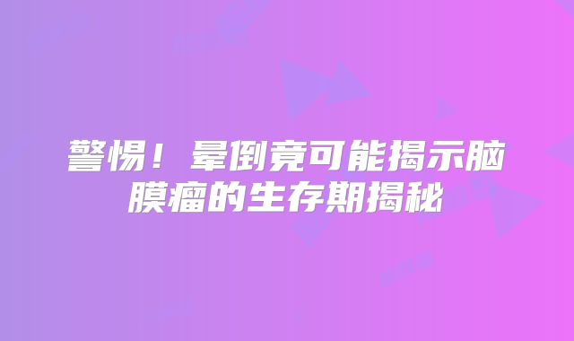 警惕！晕倒竟可能揭示脑膜瘤的生存期揭秘