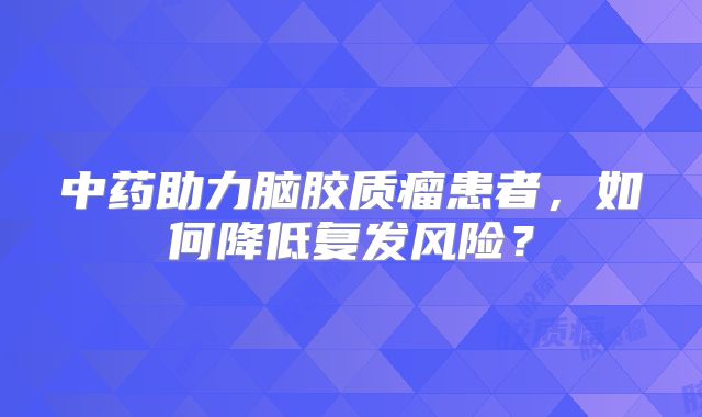 中药助力脑胶质瘤患者，如何降低复发风险？