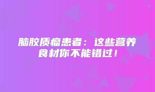 脑胶质瘤患者：这些营养食材你不能错过！