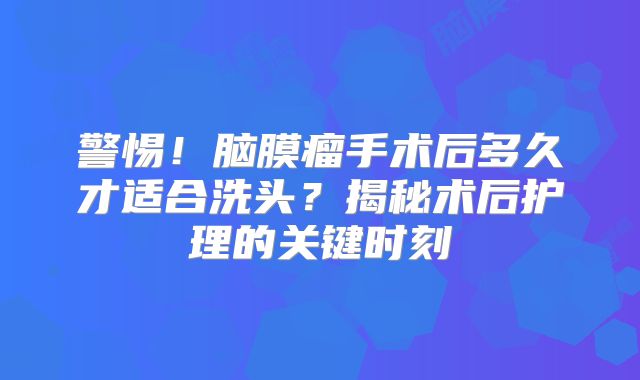警惕！脑膜瘤手术后多久才适合洗头？揭秘术后护理的关键时刻