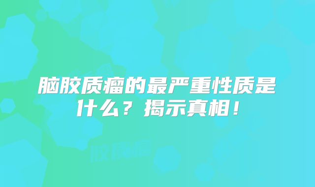 脑胶质瘤的最严重性质是什么？揭示真相！
