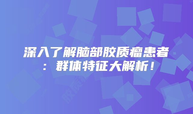 深入了解脑部胶质瘤患者：群体特征大解析！