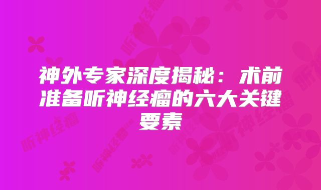神外专家深度揭秘：术前准备听神经瘤的六大关键要素