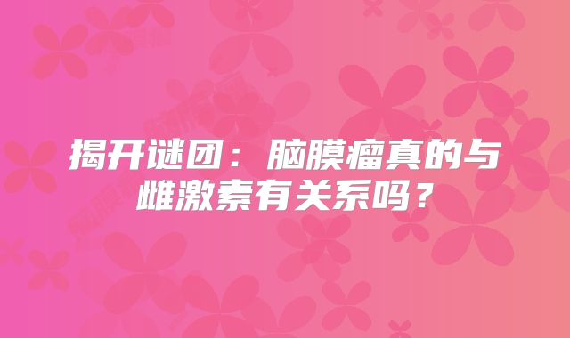 揭开谜团：脑膜瘤真的与雌激素有关系吗？
