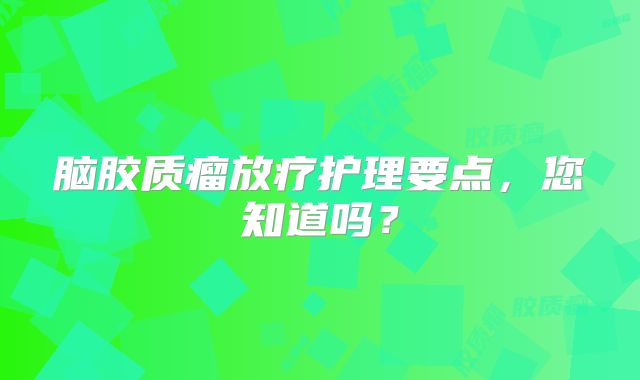脑胶质瘤放疗护理要点，您知道吗？