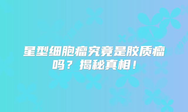 星型细胞瘤究竟是胶质瘤吗？揭秘真相！