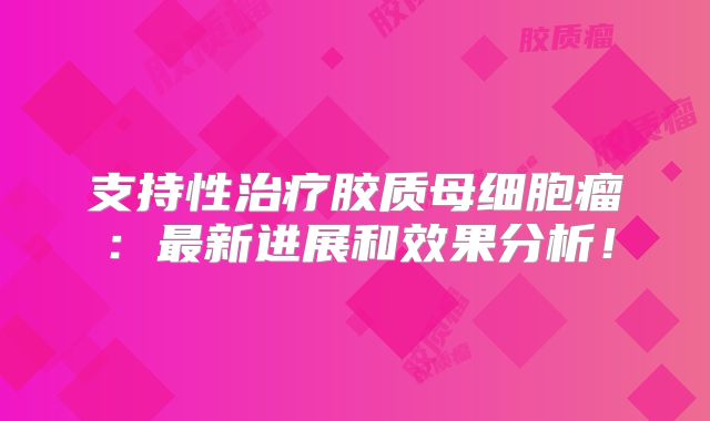 支持性治疗胶质母细胞瘤：最新进展和效果分析！