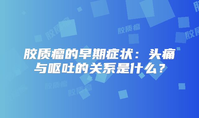 胶质瘤的早期症状：头痛与呕吐的关系是什么？