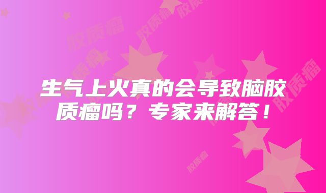 生气上火真的会导致脑胶质瘤吗？专家来解答！