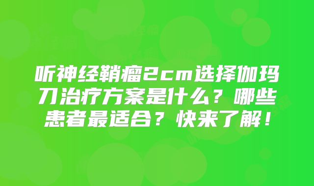 听神经鞘瘤2cm选择伽玛刀治疗方案是什么？哪些患者最适合？快来了解！