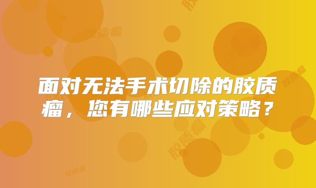 面对无法手术切除的胶质瘤，您有哪些应对策略？