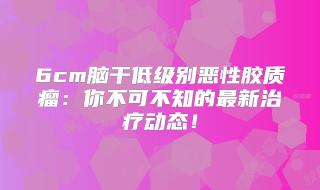 6cm脑干低级别恶性胶质瘤：你不可不知的最新治疗动态！