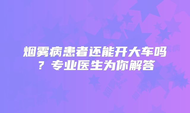 烟雾病患者还能开大车吗？专业医生为你解答